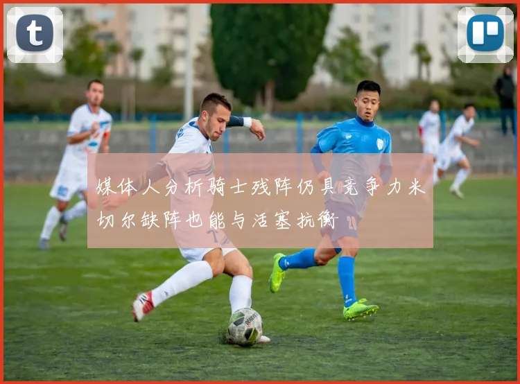 媒体人分析骑士残阵仍具竞争力米切尔缺阵也能与活塞抗衡