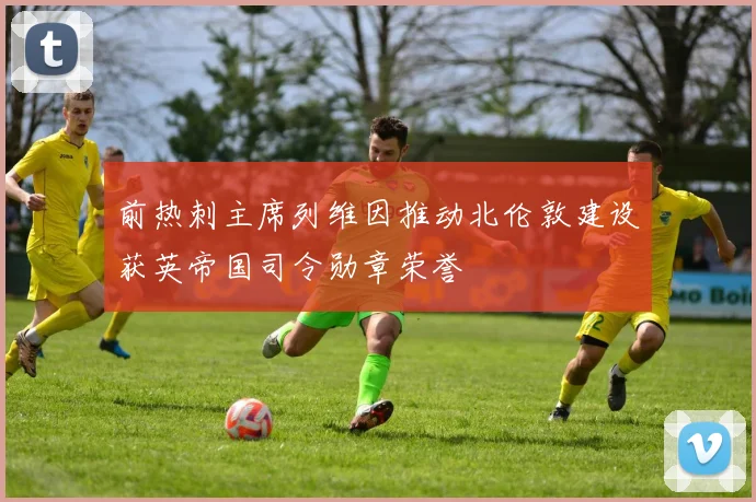 前热刺主席列维因推动北伦敦建设获英帝国司令勋章荣誉