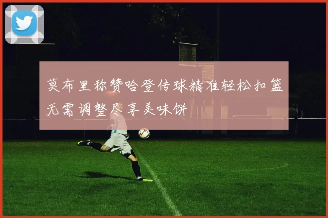 莫布里称赞哈登传球精准轻松扣篮无需调整尽享美味饼