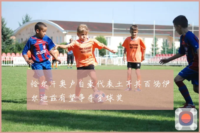 恰尔汗奥卢自豪代表土耳其百场伊尔迪兹有望争夺金球奖