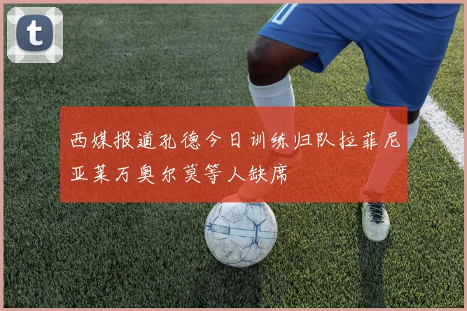 西媒报道孔德今日训练归队拉菲尼亚莱万奥尔莫等人缺席