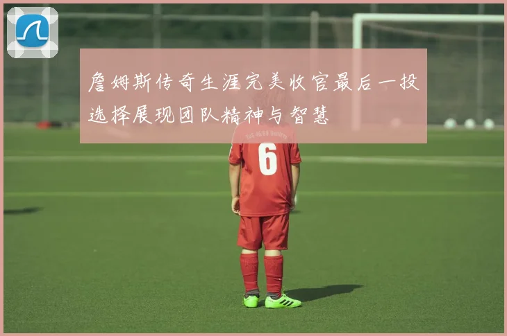 詹姆斯传奇生涯完美收官最后一投选择展现团队精神与智慧