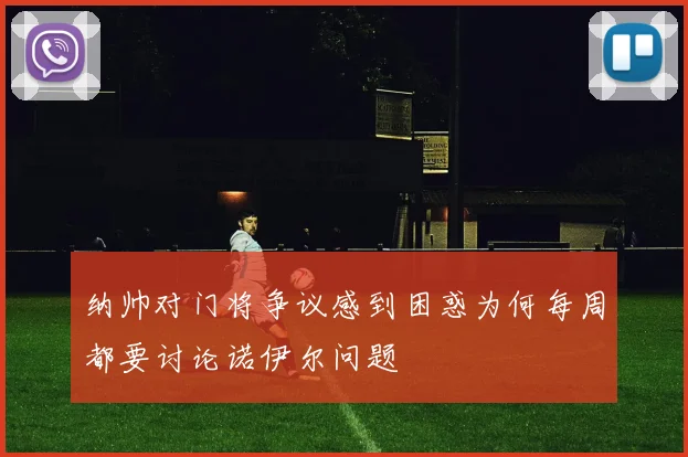 纳帅对门将争议感到困惑为何每周都要讨论诺伊尔问题