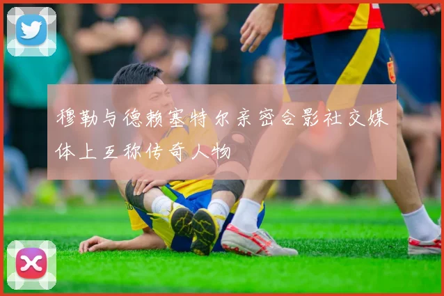 穆勒与德赖塞特尔亲密合影社交媒体上互称传奇人物
