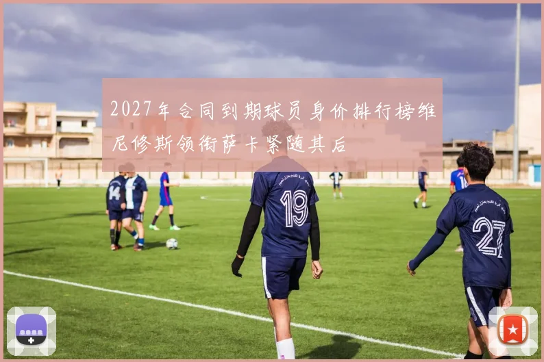 2027年合同到期球员身价排行榜维尼修斯领衔萨卡紧随其后