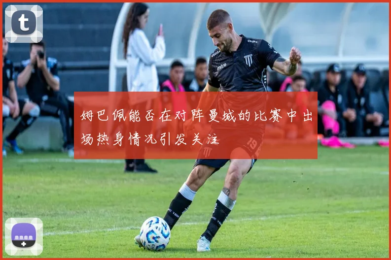 姆巴佩能否在对阵曼城的比赛中出场热身情况引发关注