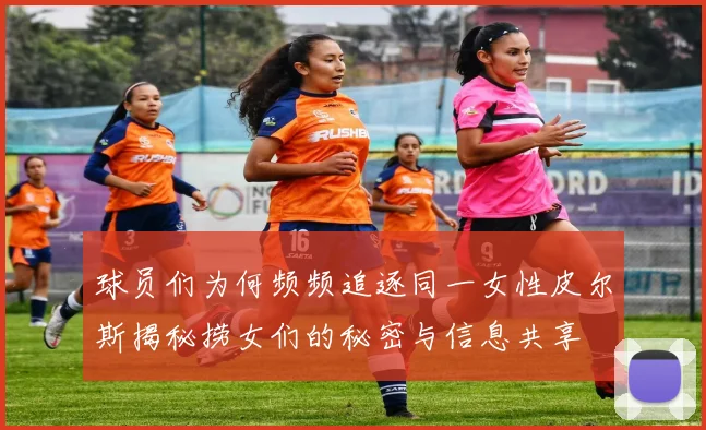 球员们为何频频追逐同一女性皮尔斯揭秘捞女们的秘密与信息共享