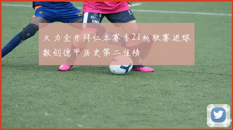 火力全开拜仁本赛季21轮联赛进球数创德甲历史第二佳绩