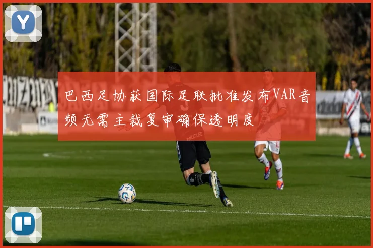 巴西足协获国际足联批准发布VAR音频无需主裁复审确保透明度