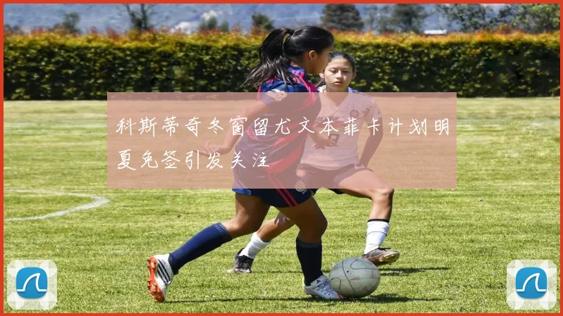 科斯蒂奇冬窗留尤文本菲卡计划明夏免签引发关注