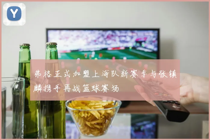 弗格正式加盟上海队新赛季与张镇麟携手再战篮球赛场