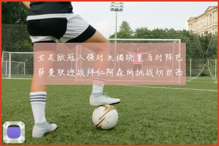女足欧冠八强对决揭晓皇马对阵巴萨曼联迎战拜仁阿森纳挑战切尔西