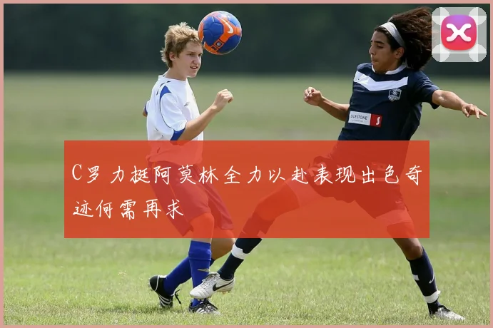 C罗力挺阿莫林全力以赴表现出色奇迹何需再求
