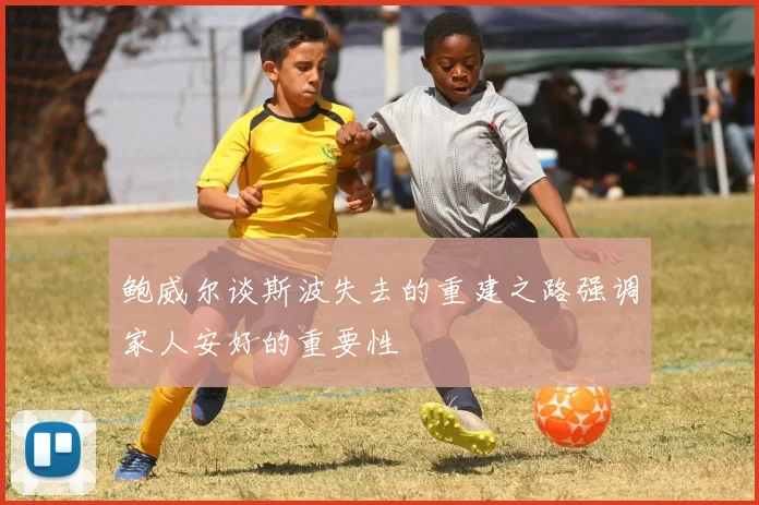 鲍威尔谈斯波失去的重建之路强调家人安好的重要性