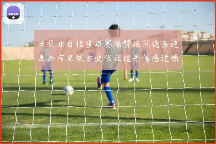 坎贝尔自信重返赛场赞扬范德芬速度加布里埃尔受伤让枪手倍感遗憾