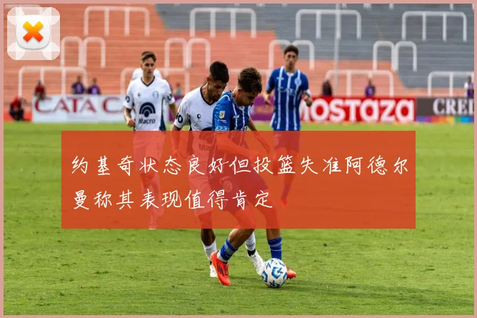约基奇状态良好但投篮失准阿德尔曼称其表现值得肯定