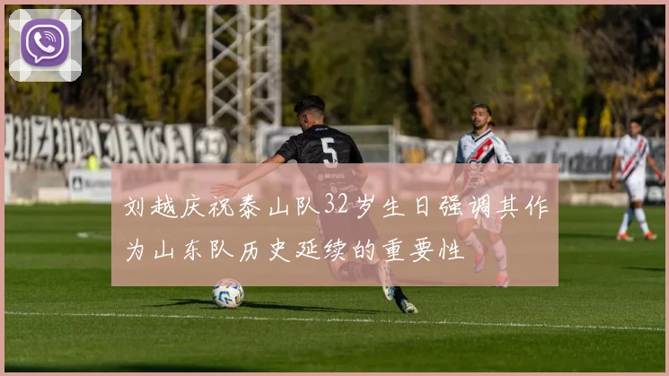 刘越庆祝泰山队32岁生日强调其作为山东队历史延续的重要性