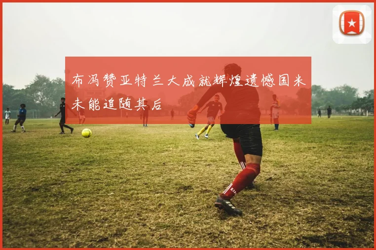 布冯赞亚特兰大成就辉煌遗憾国米未能追随其后