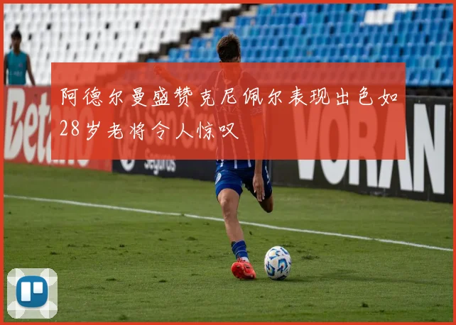 阿德尔曼盛赞克尼佩尔表现出色如28岁老将令人惊叹
