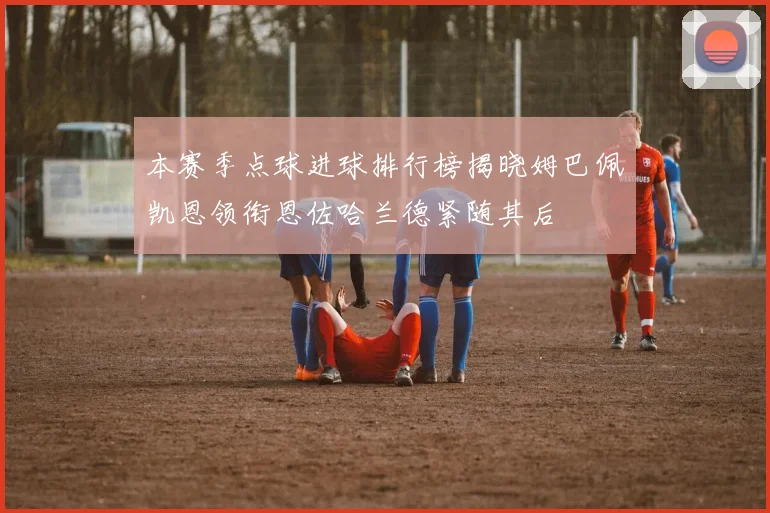 本赛季点球进球排行榜揭晓姆巴佩凯恩领衔恩佐哈兰德紧随其后