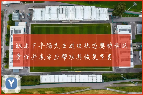 狄龙下半场失去进攻状态奥特承认责任并表示应帮助其恢复节奏