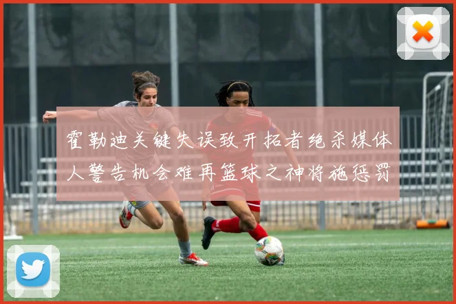 霍勒迪关键失误致开拓者绝杀媒体人警告机会难再篮球之神将施惩罚