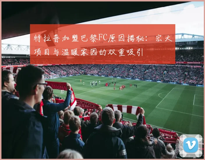 特拉普加盟巴黎FC原因揭秘：宏大项目与温暖家园的双重吸引