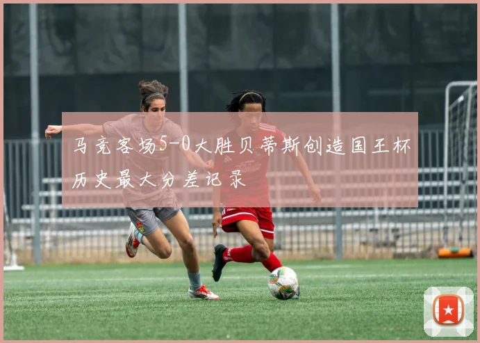 马竞客场5-0大胜贝蒂斯创造国王杯历史最大分差记录