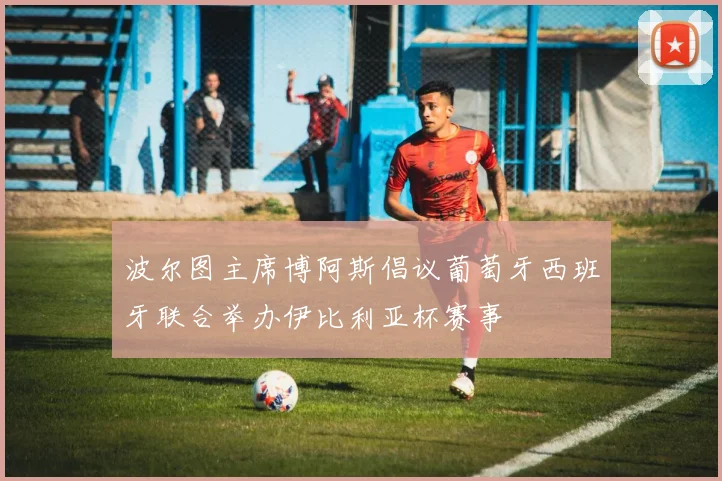 波尔图主席博阿斯倡议葡萄牙西班牙联合举办伊比利亚杯赛事