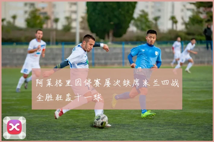 阿莱格里因停赛屡次缺席米兰四战全胜狂轰十一球