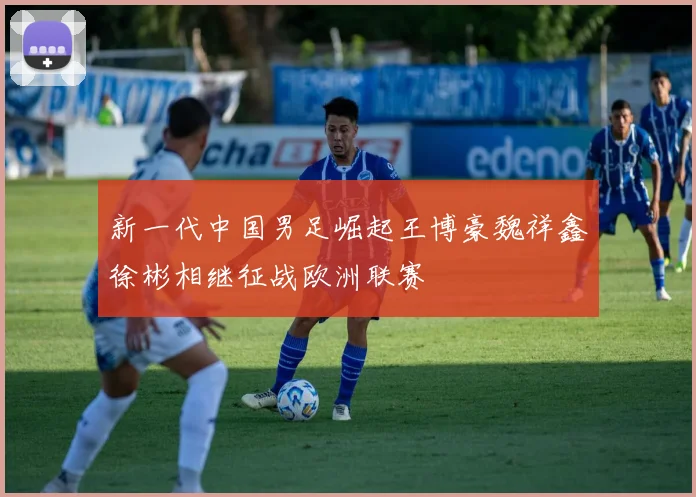 新一代中国男足崛起王博豪魏祥鑫徐彬相继征战欧洲联赛
