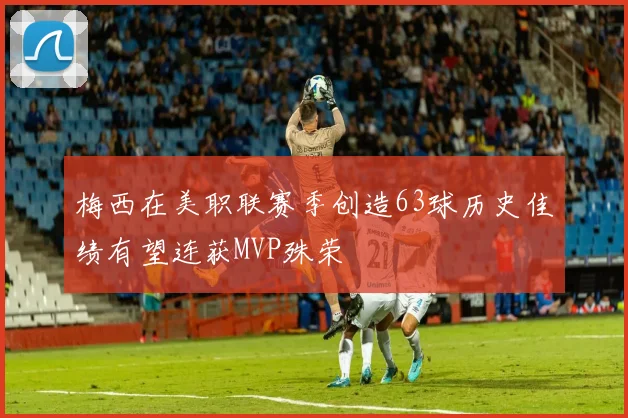梅西在美职联赛季创造63球历史佳绩有望连获MVP殊荣